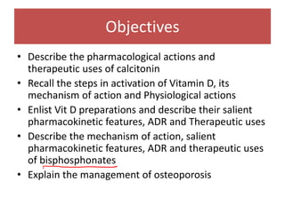 Objectives
• Describe the pharmacological actions and
therapeutic uses of calcitonin
• Recall the steps in activation of Vitamin D, its
mechanism of action and Physiological actions
• Enlist Vit D preparations and describe their salient
pharmacokinetic features, ADR and Therapeutic uses
• Describe the mechanism of action, salient
pharmacokinetic features, ADR and therapeutic uses
of bisphosphonates
• Explain the management of osteoporosis
 
