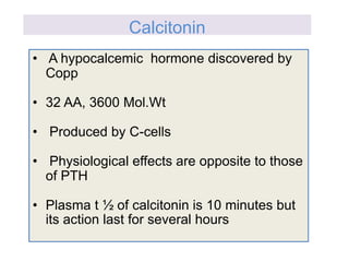 • A hypocalcemic hormone discovered by
Copp
• 32 AA, 3600 Mol.Wt
• Produced by C-cells
• Physiological effects are opposite to those
of PTH
• Plasma t ½ of calcitonin is 10 minutes but
its action last for several hours
Calcitonin
 