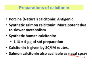 Preparations of calcitonin
• Porcine (Natural) calcitonin: Antigenic
• Synthetic salmon calcitonin: More potent due
to slower metabolism
• Synthetic human calcitonin:
• 1 IU = 4 μg of std preparation
• Calcitonin is given by SC/IM routes.
• Salmon calcitonin also available as nasal spray
 