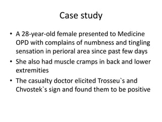 Case study
• A 28-year-old female presented to Medicine
OPD with complains of numbness and tingling
sensation in perioral area since past few days
• She also had muscle cramps in back and lower
extremities
• The casualty doctor elicited Trosseu`s and
Chvostek`s sign and found them to be positive
 