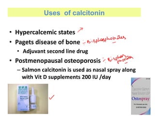 Uses of calcitonin
• Hypercalcemic states
• Pagets disease of bone
• Adjuvant second line drug
• Postmenopausal osteoporosis
– Salmon calcitonin is used as nasal spray along
with Vit D supplements 200 IU /day
 