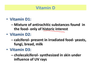 Vitamin D
• Vitamin D1:
– Mixture of antirachitic substances found in
the food- only of historic interest
• Vitamin D2:
– calciferol- present in irradiated food- yeasts,
fungi, bread, milk
• Vitamin D3:
– cholecalciferol- synthesized in skin under
influence of UV rays
 