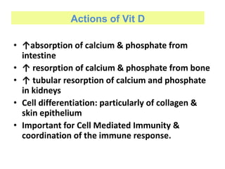 Actions of Vit D
• ↑absorption of calcium & phosphate from
intestine
• ↑ resorption of calcium & phosphate from bone
• ↑ tubular resorption of calcium and phosphate
in kidneys
• Cell differentiation: particularly of collagen &
skin epithelium
• Important for Cell Mediated Immunity &
coordination of the immune response.
 