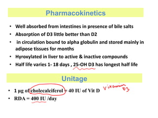 Pharmacokinetics
• Well absorbed from intestines in presence of bile salts
• Absorption of D3 little better than D2
• in circulation bound to alpha globulin and stored mainly in
adipose tissues for months
• Hyroxylated in liver to active & inactive compounds
• Half life varies 1- 18 days , 25-OH D3 has longest half life
Unitage
• 1 μg of cholecalciferol = 40 IU of Vit D
• RDA = 400 IU /day
 