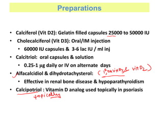 Preparations
• Calciferol (Vit D2): Gelatin filled capsules 25000 to 50000 IU
• Cholecalciferol (Vit D3): Oral/IM injection
• 60000 IU capsules & 3-6 lac IU / ml inj
• Calcitriol: oral capsules & solution
• 0.25-1 μg daily or IV on alternate days
• Alfacalcidiol & dihydrotachysterol:
• Effective in renal bone disease & hypoparathyroidism
• Calcipotriol : Vitamin D analog used topically in psoriasis
 