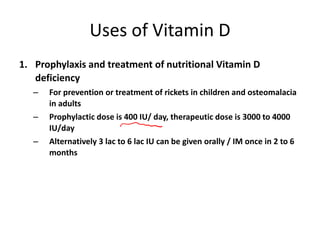 Uses of Vitamin D
1. Prophylaxis and treatment of nutritional Vitamin D
deficiency
– For prevention or treatment of rickets in children and osteomalacia
in adults
– Prophylactic dose is 400 IU/ day, therapeutic dose is 3000 to 4000
IU/day
– Alternatively 3 lac to 6 lac IU can be given orally / IM once in 2 to 6
months
 
