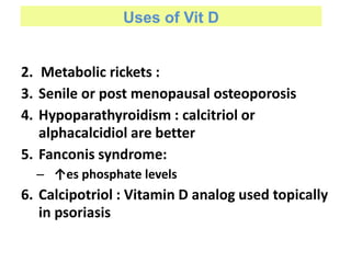Uses of Vit D
2. Metabolic rickets :
3. Senile or post menopausal osteoporosis
4. Hypoparathyroidism : calcitriol or
alphacalcidiol are better
5. Fanconis syndrome:
– ↑es phosphate levels
6. Calcipotriol : Vitamin D analog used topically
in psoriasis
 