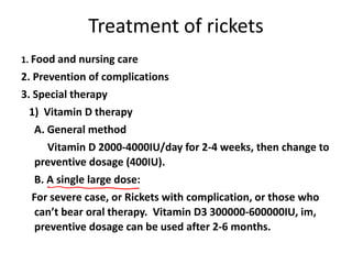 Treatment of rickets
1. Food and nursing care
2. Prevention of complications
3. Special therapy
1) Vitamin D therapy
A. General method
Vitamin D 2000-4000IU/day for 2-4 weeks, then change to
preventive dosage (400IU).
B. A single large dose:
For severe case, or Rickets with complication, or those who
can’t bear oral therapy. Vitamin D3 300000-600000IU, im,
preventive dosage can be used after 2-6 months.
 
