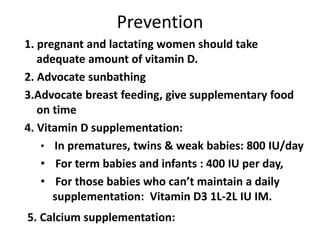 Prevention
1. pregnant and lactating women should take
adequate amount of vitamin D.
2. Advocate sunbathing
3.Advocate breast feeding, give supplementary food
on time
4. Vitamin D supplementation:
• In prematures, twins & weak babies: 800 IU/day
• For term babies and infants : 400 IU per day,
• For those babies who can’t maintain a daily
supplementation: Vitamin D3 1L-2L IU IM.
5. Calcium supplementation:
 