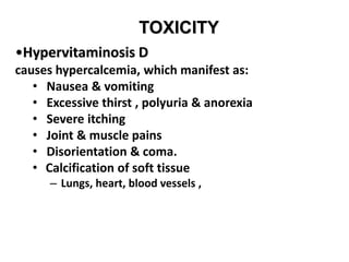 TOXICITY
•Hypervitaminosis D
causes hypercalcemia, which manifest as:
• Nausea & vomiting
• Excessive thirst , polyuria & anorexia
• Severe itching
• Joint & muscle pains
• Disorientation & coma.
• Calcification of soft tissue
– Lungs, heart, blood vessels ,
 