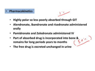 • Highly polar so less poorly absorbed through GIT
• Alendronate, ibandronate and risedronate administered
orally
• Pamidronate and Zoledronate administered IV
• Part of absorbed drug is incorporated into bone &
remains for long periods years to months
• The free drug is excreted unchanged in urine
• Pharmacokinetics
 