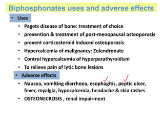 Biphosphonates uses and adverse effects
• Uses
• Pagets disease of bone: treatment of choice
• prevention & treatment of post-menopausal osteoporosis
• prevent corticosteroid induced osteoporosis
• Hypercalcemia of malignancy: Zolendronate
• Control hypercalcemia of hyperparathyroidism
• To relieve pain of lytic bone lesions
• Nausea, vomiting diarrhoea, esophagitis, peptic ulcer,
fever, myalgia, hypocalcemia, headache & skin rashes
• OSTEONECROSIS , renal impairment
• Adverse effects
 