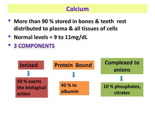 Calcium
• More than 90 % stored in bones & teeth rest
distributed to plasma & all tissues of cells
• Normal levels = 9 to 11mg/dL
Ionized Protein Bound Complexed to
anions
50 % exerts
the biological
action
40 % to
albumin
10 % phosphates,
citrates
 