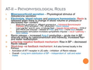 AT-II – PATHOPHYSIOLOGICAL ROLES
1. Mineraocorticoid secretion – Physiological stimulus of
Aldosterone secretion
2. Electrolyte, blood volume and pressure homeostasis: Renin is
released when there is change in blood volume or pressure or
decreased Na+ content:
I. Reduction in tension in afferent gromerulus - Intrarenal Baroreceeptor
Pathway (PG) activation – PG production - Renin release
II. Low Low Na+ and Cl- conc. in tubular fluid – macula densa pathway – COX-2
and nNOS are induced – release of PGE2 and PGI2 – more renin release
III. Baroreceptor stimulation increases sympathetic impulse – via β-1 pathway –
renin release
 Renin release – increased Ang-II production – acute rise in BP
direcytly acting by vasoconstriction and indirectly, increased Na+
and water reabsorption
 Long-loop negative feedback mechanism: Rise in BP – decreased
Renin release
 Short-loop -ve feedback mechanism: A-II also formed locally in the
Kidneys
 Activation of AT1 receptor in JG cells – inhibition of Renin release
 Overall - Long term stabilization of BP – independent of salt and water
intake
 