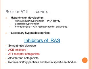 ROLE OF AT-II – CONTD.
3. Hypertension development
• Renovascular hypertension – PRA activity
• Essential hypertension
• Pre-eclampsia – AT1 receptor agonist antibodies
4. Secondary hyperaldosteronism
Inhibitors of RAS
 Sympathetic blockade
 ACE inhibitors
 AT1 receptor antagonists
 Aldosterone antagonists
 Renin inhibitory peptides and Renin specific antibodies
 