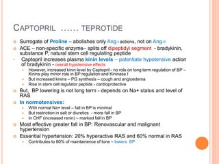 CAPTOPRIL …… TEPROTIDE
 Surrogate of Proline – abolishes only Ang-I actions, not on Ang-II
 ACE – non-specific enzyme– splits off dipeptidyl segment - bradykinin,
substance P, natural stem cell regulating peptide
• Captopril increases plasma kinin levels – potentiate hypotensive action
of bradykinin - overall hypotensive effects
 However, increased kinin level by Captopril - no role on long term regulation of BP –
Kinins play minor role in BP regulation and Kininase I
 But increased kinins – PG synthesis – cough and angioedema
 Rise in stem cell regulator peptide - cardioprotective
 But, BP lowering is not long term - depends on Na+ status and level of
RAS
 In normotensives:
 With normal Na+ level – fall in BP is minimal
 But restriction in salt or diuretics - more fall in BP
 In CHF (increased renin) – marked fall in BP
 Most effective greater fall in BP: Renovascular and malignant
hypertension
 Essential hypertension: 20% hyperactive RAS and 60% normal in RAS
 Contributes to 80% of maintainence of tone – lowers BP
 