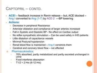 CAPTOPRIL – CONTD.
 ACEI – feedback increase in Renin release – but, ACE blocked –
Ang I converted to Ang (1-7) by ACE-2 ---BP lowering
 Actions:
 Decrease in peripheral Resistance
 Arteriolar dilatation and compliance of larger arteries increased
 Fall in Systolic and Diastolic BP - No effect on Cardiac output
 No reflex sympathetic stimulation – Can be used safely in IHD patients
 Little dilatation of capacitance vessels
 Minimal Postural hypotension
 Renal blood flow is maintained – Ang-II constricts them
 Cerebral and coronary blood flow – not affected
 Pharmacokinetics:
• 70% absorbed, partly metabolized and partly excreted unchanged in
urine
• Food interferes absorption
• T1/2 = 2 Hrs (6-12 Hrs)
 