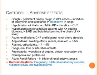 CAPTOPRIL – ADVERSE EFFECTS
1. Cough – persistent brassy cough in 20% cases – inhibition
of bradykinin and substance P breakdown in lungs
2. Hypotension – initial sharp fall in BP – diuretics + CHF
3. Hyperkalemia in renal failure patients with K+ sparing
diuretics, NSAID and beta blockers (routine check of K+
level)
4. Acute renal failure: CHF and bilateral renal artery stenosis
5. Angioedema: swelling of lips, mouth, nose etc. – 0.5%
6. Rashes, urticaria etc. – 1 – 4%
7. Dysgeusia: loss or alteration of taste
8. Foetopathic: hypoplasia of organs, growth retardation etc.
9. Neutripenia and proteinuria
10. Acute Renal Failure – in bilateral renal artery stenosis
 Contraindications: Pregnancy, bilateral renal artery stenosis,
hypersensitivity and hyperkalaemia
 