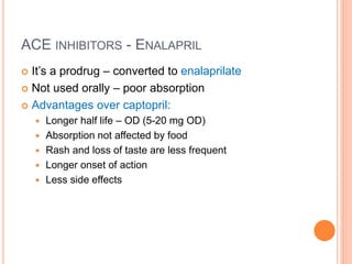 ACE INHIBITORS - ENALAPRIL
 It’s a prodrug – converted to enalaprilate
 Not used orally – poor absorption
 Advantages over captopril:
 Longer half life – OD (5-20 mg OD)
 Absorption not affected by food
 Rash and loss of taste are less frequent
 Longer onset of action
 Less side effects
 