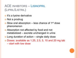 ACE INHIBITORS – LISINOPRIL
(LIPRIL/LISTRIL)
 It’s a lysine derivative
 Not a prodrug
 Slow oral absorption – less chance of 1st dose
phenomenon
 Absorption not affected by food and not
metabolized – excrete unchanged in urine
 Long duration of action – single daily dose
 Doses: available as 1.25, 2.5, 5, 10 and 20 mg tab
– start with low dose
 