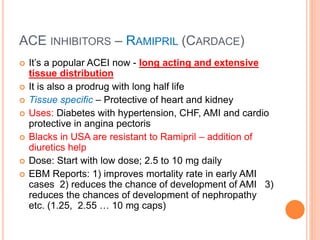 ACE INHIBITORS – RAMIPRIL (CARDACE)
 It’s a popular ACEI now - long acting and extensive
tissue distribution
 It is also a prodrug with long half life
 Tissue specific – Protective of heart and kidney
 Uses: Diabetes with hypertension, CHF, AMI and cardio
protective in angina pectoris
 Blacks in USA are resistant to Ramipril – addition of
diuretics help
 Dose: Start with low dose; 2.5 to 10 mg daily
 EBM Reports: 1) improves mortality rate in early AMI
cases 2) reduces the chance of development of AMI 3)
reduces the chances of development of nephropathy
etc. (1.25, 2.55 … 10 mg caps)
 
