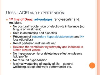 USES - ACEI AND HYPERTENSION
 1st line of Drug: advantages renovascular and
resistant
 No postural hypotension or electrolyte imbalance (no
fatigue or weakness)
 Safe in asthmatics and diabetics
 Prevention of secondary hyperaldosteronism and K+
loss (diuretics)
 Renal perfusion well maintained
 Reverse the ventricular hypertrophy and increase in
lumen size of vessel
 No hyperuraecemia or deleterious effect on plasma
lipid profile
 No rebound hypertension
 Minimal worsening of quality of life – general
wellbeing, sleep and work performance etc.
 