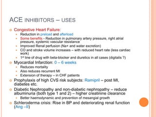 ACE INHIBITORS – USES
 Congestive Heart Failure:
 Reduction in preload and afterload
 Some benefits - Reduction in pulmonary artery pressure, right atrial
pressure, systemic vascular resistance
 Improved Renal perfusion (Na+ and water excretion)
 CO and stroke volume increases – with reduced heart rate (less cardiac
work)
 1st line of drug with beta-blocker and diuretics in all cases (digitalis ?)
 Myocardial Infarction: 0 – 6 weeks
 Reduces mortality
 Also reduces recurrent MI
 Extension of therapy – in CHF patients
 Prophylaxis of high CVS risk subjects: Ramipril – post MI,
diabetes etc.
 Diabetic Nephropathy and non-diabetic nephropathy – reduce
albuminuria (both type 1 and 2) – higher creatinine clearance
 Better haemodynamic and prevention of mesangial growth
 Schleroderma crisis: Rise in BP and deteriorating renal function
(Ang –II)
 