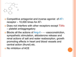 LOSARTAN
 Competitive antagonist and inverse agonist of AT1
receptor – 10,000 times for AT1
 Does not interfere with other receptors except TXA2
– platelet antiaggregatory
 Blocks all the actions of Ang-II - - - vasoconstriction,
sympathetic stimulation, aldosterone release and
renal actions of salt and water reabsorption, growth
promoting effects in heart and blood vessels and
central action (thurst) etc.
 No inhibition of ACE
 
