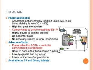 LOSARTAN
 Pharmacokinetic:
 Absorption not affected by food but unlike ACEIs its
bioavailability is low (30 – 40%)
 High first pass metabolism
 Carboxylated to active metabolite E3174
 Highly bound to plasma protein
 Do not enter brain
 No dose adjustment in renal insufficiency
 Adverse effects:
 Foetopathic like ACEIs – not to be
administered in pregnancy
 Rare 1st dose effect hypotension & cough
 Low dysgeusia and dry cough
 Lower incidence of angioedema
 Available as 25 and 50 mg tablets
 