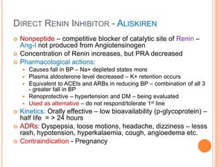 DIRECT RENIN INHIBITOR - ALISKIREN
 Nonpeptide – competitive blocker of catalytic site of Renin –
Ang-I not produced from Angiotensinogen
 Concentration of Renin increases, but PRA decreased
 Pharmacological actions:
 Causes fall in BP – Na+ depleted states more
 Plasma aldosterone level decreased – K+ retention occurs
 Equivalent to ACEIs and ARBs in reducing BP – combination of all 3
- greater fall in BP
 Renoprotective – hypertension and DM – being evaluated
 Used as alternative – do not respond/tolerate 1st line
 Kinetics: Orally effective – low bioavailability (p-glycoprotein) –
half life = > 24 hours
 ADRs: Dyspepsia, loose motions, headache, dizziness – lesss
rash, hypotension, hyperkalaemia, cough, angioedema etc.
 Contraindication - Pregnancy
 