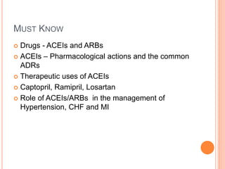MUST KNOW
 Drugs - ACEIs and ARBs
 ACEIs – Pharmacological actions and the common
ADRs
 Therapeutic uses of ACEIs
 Captopril, Ramipril, Losartan
 Role of ACEIs/ARBs in the management of
Hypertension, CHF and MI
 