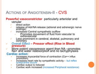 ACTIONS OF ANGIOTENSIN-II - CVS
Powerful vasoconstrictor particularly arteriolar and
venular
 direct action
 release of Adr/NA release (adrenal and adrenergic nerve
endings)
 increased Central sympathetic outflow
 Promotes movement of fluid from vascular to
extravascular
 Less prominent in cerebral, skeletal, pulmonary and
coronary
 Overall Effect – Pressor effect (Rise in Blood
pressure)
 More potent vasopressor agent than NA –promotes
Na+ and water reabsorption and no tachyphylaxis
Cardiac action:
 Increases myocardial force of contraction (Ca++ influx
promotion)
 Increases heart rate by sympathetic activity - but reflex
bradycardia occurs
 Cardiac output is reduced
 Cardiac work increased (increased Peripheral resistance)
 