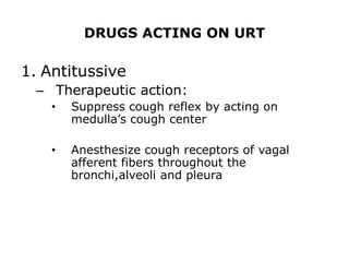 DRUGS ACTING ON URT

1. Antitussive
  – Therapeutic action:
    •   Suppress cough reflex by acting on
        medulla’s cough center

    •   Anesthesize cough receptors of vagal
        afferent fibers throughout the
        bronchi,alveoli and pleura
 