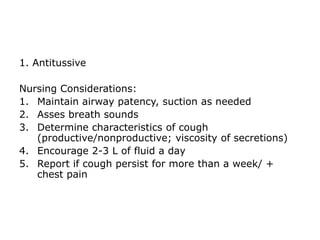 1. Antitussive

Nursing Considerations:
1. Maintain airway patency, suction as needed
2. Asses breath sounds
3. Determine characteristics of cough
   (productive/nonproductive; viscosity of secretions)
4. Encourage 2-3 L of fluid a day
5. Report if cough persist for more than a week/ +
   chest pain
 