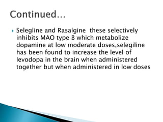  Selegline and Rasalgine these selectively
inhibits MAO type B which metabolize
dopamine at low moderate doses,selegiline
has been found to increase the level of
levodopa in the brain when administered
together but when administered in low doses
 