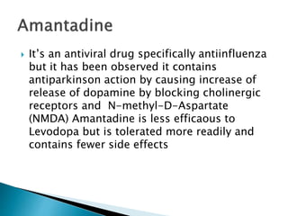  It’s an antiviral drug specifically antiinfluenza
but it has been observed it contains
antiparkinson action by causing increase of
release of dopamine by blocking cholinergic
receptors and N-methyl-D-Aspartate
(NMDA) Amantadine is less efficaous to
Levodopa but is tolerated more readily and
contains fewer side effects
 