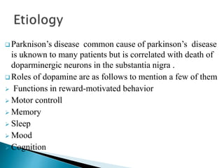  Parknison’s disease common cause of parkinson’s disease
is uknown to many patients but is correlated with death of
doparminergic neurons in the substantia nigra .
 Roles of dopamine are as follows to mention a few of them
 Functions in reward-motivated behavior
 Motor controll
 Memory
 Sleep
 Mood
 Cognition
 