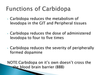 • Carbidopa reduces the metabolism of
levodopa in the GIT and Peripheral tissues
• Carbidopa reduces the dose of administered
levodopa to four to five times
• Carbidopa reduces the severity of peripherally
formed dopamine
NOTE:Carbidopa on it’s own doesn’t cross the
the blood brain barrier (BBB)
 