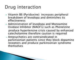  Vitamin B6 (Pyridoxine) increases peripheral
breakdown of levodopa and diminishes its
effectiveness
 Administration of levodopa and Monoamine
Oxidase Inhibitor (MAOI’s) such as Phenelzine
produce hypertensive crisis caused by enhanced
catecholamine therefore caution is required
 Antpsychotics are contraindicated in
parkinsonian patients since they block dopamine
receptors and produce parkinsonian syndrome
themselves
 