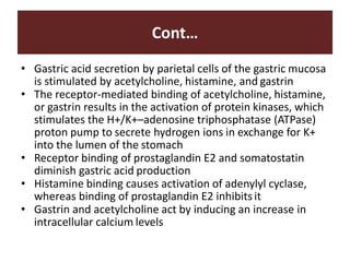 Cont…
• Gastric acid secretion by parietal cells of the gastric mucosa
is stimulated by acetylcholine, histamine, and gastrin
• The receptor-mediated binding of acetylcholine, histamine,
or gastrin results in the activation of protein kinases, which
stimulates the H+/K+–adenosine triphosphatase (ATPase)
proton pump to secrete hydrogen ions in exchange for K+
into the lumen of the stomach
• Receptor binding of prostaglandin E2 and somatostatin
diminish gastric acid production
• Histamine binding causes activation of adenylyl cyclase,
whereas binding of prostaglandin E2 inhibits it
• Gastrin and acetylcholine act by inducing an increase in
intracellular calcium levels
 