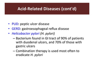 Acid-Related Diseases (cont'd)
• PUD: peptic ulcer disease
• GERD: gastroesophageal reflux disease
• Helicobacter pylori (H. pylori)
– Bacterium found in GI tract of 90% of patients
with duodenal ulcers, and 70% of those with
gastric ulcers
– Combination therapy is used most often to
eradicate H. pylori
 