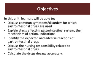 Objectives
In this unit, learners will be able to:
• Discuss common symptoms/disorders for which
gastrointestinal drugs are used
• Explain drugs affecting gastrointestinal system, their
mechanism of action, indications
• Identify the expected and adverse reactions of
gastrointestinal drugs
• Discuss the nursing responsibility related to
gastrointestinal drugs
• Calculate the drugs dosage accurately.
 