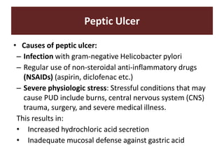 Peptic Ulcer
• Causes of peptic ulcer:
– Infection with gram-negative Helicobacter pylori
– Regular use of non-steroidal anti-inflammatory drugs
(NSAIDs) (aspirin, diclofenac etc.)
– Severe physiologic stress: Stressful conditions that may
cause PUD include burns, central nervous system (CNS)
trauma, surgery, and severe medical illness.
This results in:
• Increased hydrochloric acid secretion
• Inadequate mucosal defense against gastric acid
 