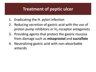 Treatment of peptic ulcer
1. Eradicating the H. pylori infection
2. Reducing secretion of gastric acid with the use of
proton pump inhibitors or H2-receptor antagonists
3. Providing agents that protect the gastric mucosa
from damage such as misoprostol and sucralfate
4. Neutralizing gastric acid with non-absorbable
antacids
 