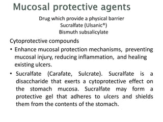 Drug which provide a physical barrier
Sucralfate (Ulsanic®)
Bismuth subsalicylate
Cytoprotective compounds
• Enhance mucosal protection mechanisms, preventing
mucosal injury, reducing inflammation, and healing
existing ulcers.
• Sucralfate (Carafate, Sulcrate). Sucralfate is a
disaccharide that exerts a cytoprotective effect on
the stomach mucosa. Sucralfate may form a
protective gel that adheres to ulcers and shields
them from the contents of the stomach.
 
