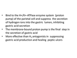 • Bind to the H+/K+-ATPase enzyme system (proton
pump) of the parietal cell and suppress the secretion
of hydrogen ions into the gastric lumen, inhibiting
gastric acid secretion
• The membrane-bound proton pump is the final step in
the secretion of gastric acid
• More effective than H2 antagonists in suppressing
gastric acid production and healing peptic ulcers
 