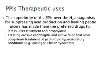  The superiority of the PPIs over the H2 antagonists
for suppressing acid production and healing peptic
ulcers has made them the preferred drugs for
◦ Stress ulcer treatment and prophylaxis
◦ Treating erosive esophagitis and active duodenal ulcer
◦ Long-term treatment of pathologic hypersecretory
conditions (e.g. Zollinger-Ellison syndrome)
 