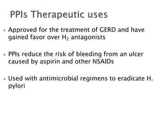  Approved for the treatment of GERD and have
gained favor over H2 antagonists
 PPIs reduce the risk of bleeding from an ulcer
caused by aspirin and other NSAIDs
 Used with antimicrobial regimens to eradicate H.
pylori
 