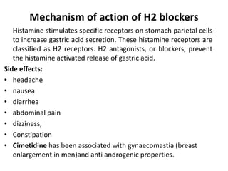 Mechanism of action of H2 blockers
Histamine stimulates specific receptors on stomach parietal cells
to increase gastric acid secretion. These histamine receptors are
classified as H2 receptors. H2 antagonists, or blockers, prevent
the histamine activated release of gastric acid.
Side effects:
• headache
• nausea
• diarrhea
• abdominal pain
• dizziness,
• Constipation
• Cimetidine has been associated with gynaecomastia (breast
enlargement in men)and anti androgenic properties.
 