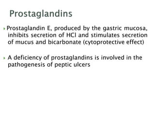  Prostaglandin E, produced by the gastric mucosa,
inhibits secretion of HCl and stimulates secretion
of mucus and bicarbonate (cytoprotective effect)
 A deficiency of prostaglandins is involved in the
pathogenesis of peptic ulcers
 